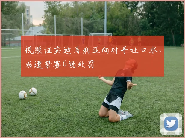 视频证实迪马利亚向对手吐口水，或遭禁赛6场处罚