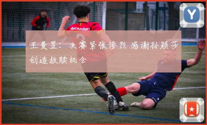 王曼昱：决赛紧张惨烈 感谢孙颖莎创造救赎机会