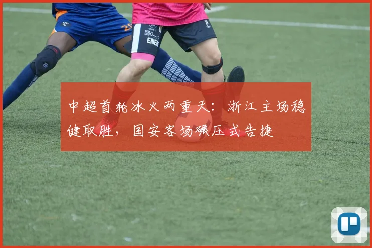 中超首轮冰火两重天：浙江主场稳健取胜，国安客场碾压式告捷