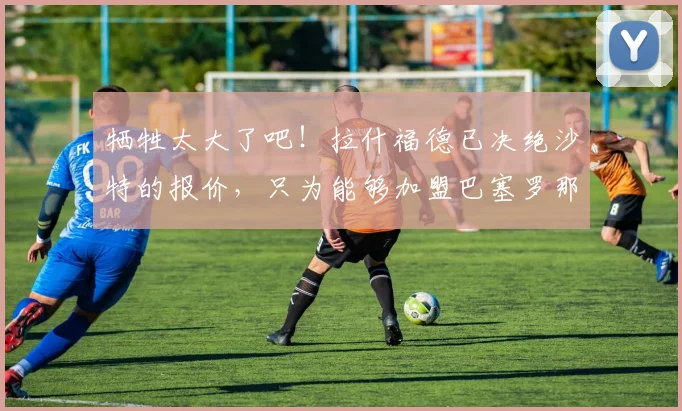 牺牲太大了吧！拉什福德已决绝沙特的报价，只为能够加盟巴塞罗那