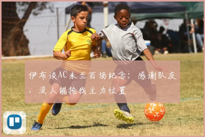伊布谈AC米兰百场纪念：感谢队友，没人能抢我主力位置