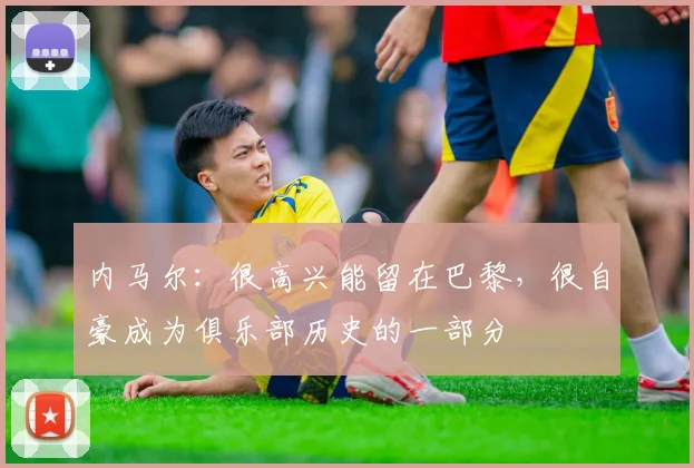 内马尔：很高兴能留在巴黎，很自豪成为俱乐部历史的一部分