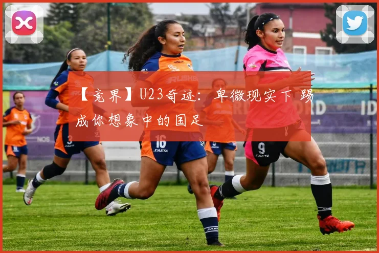 【竞界】U23奇迹：卑微现实下 踢成你想象中的国足