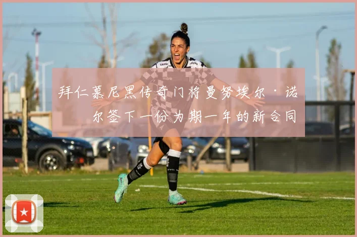 拜仁慕尼黑传奇门将曼努埃尔·诺伊尔签下一份为期一年的新合同