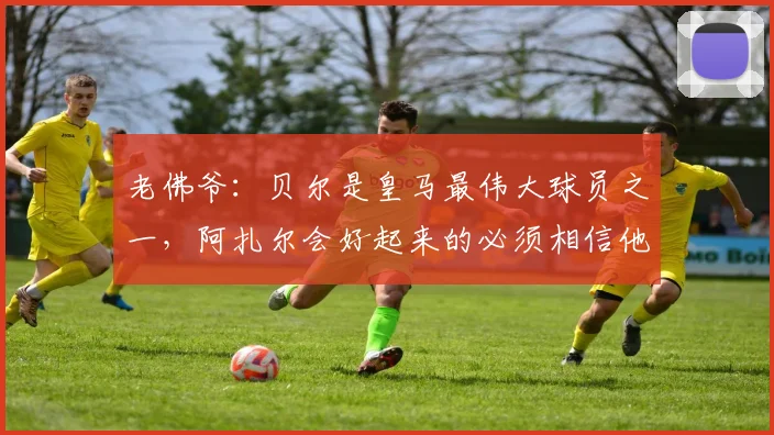 老佛爷：贝尔是皇马最伟大球员之一，阿扎尔会好起来的必须相信他