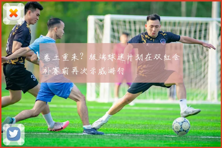 卷土重来？极端球迷计划在双红会补赛前再次示威游行