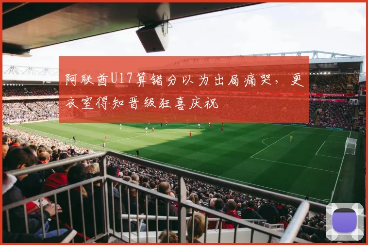 阿联酋U17算错分以为出局痛哭，更衣室得知晋级狂喜庆祝