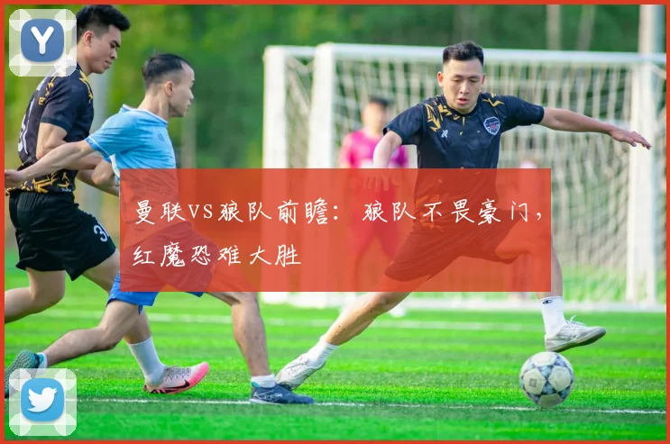 曼联vs狼队前瞻：狼队不畏豪门，红魔恐难大胜