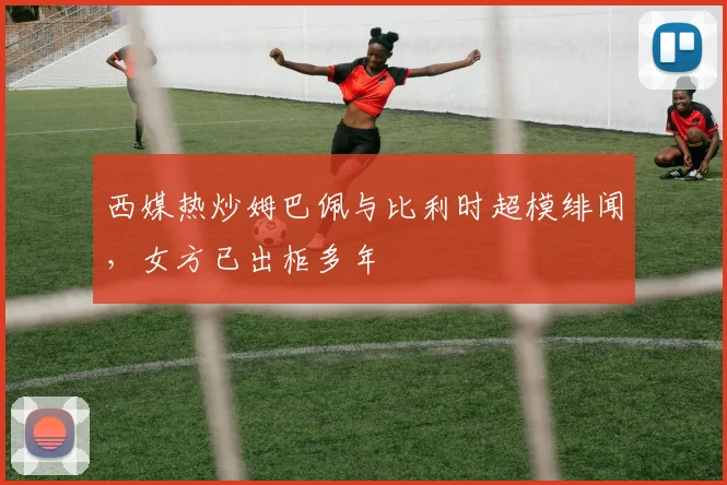 西媒热炒姆巴佩与比利时超模绯闻，女方已出柜多年