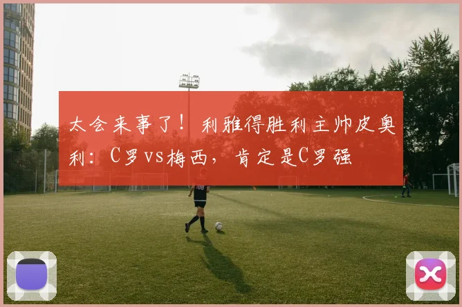 太会来事了！利雅得胜利主帅皮奥利：C罗vs梅西，肯定是C罗强