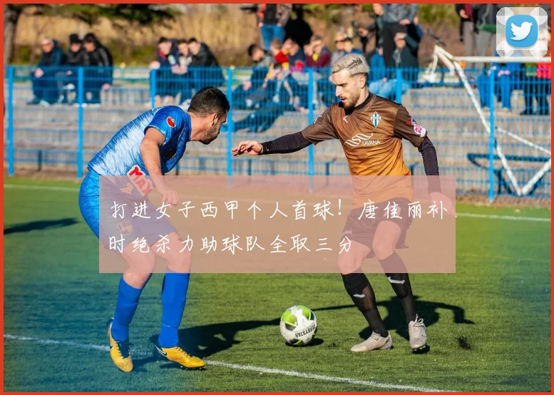 打进女子西甲个人首球！唐佳丽补时绝杀力助球队全取三分