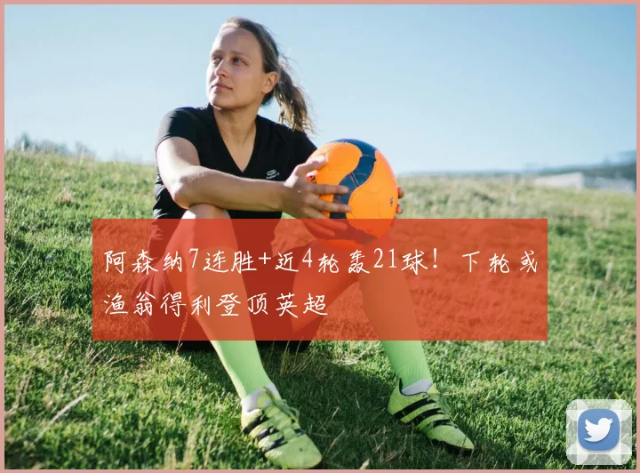 阿森纳7连胜+近4轮轰21球！下轮或渔翁得利登顶英超