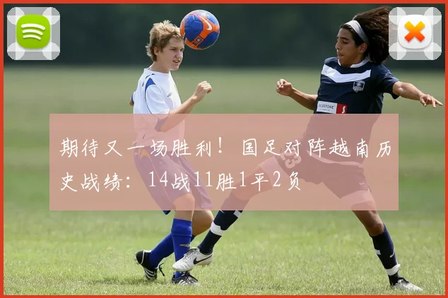 期待又一场胜利！国足对阵越南历史战绩：14战11胜1平2负
