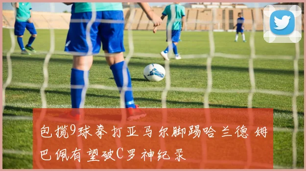 包揽9球拳打亚马尔脚踢哈兰德 姆巴佩有望破C罗神纪录
