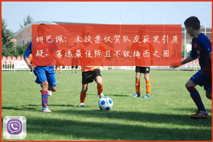 姆巴佩：未投票仅贺队友获奖引质疑，落选最佳阵且不敌梅西之困